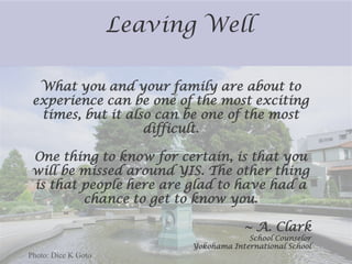 Leaving Well

  What you and your family are about to
 experience can be one of the most exciting
  times, but it also can be one of the most
                   difficult.

One thing to know for certain, is that you
will be missed around YIS. The other thing
is that people here are glad to have had a
        chance to get to know you.

                                        ~ A. Clark
                                         School Counselor
                            Yokohama International School
Photo: Dice K Goto
 