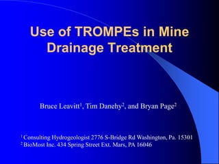 Use of TROMPEs in Mine
Drainage Treatment
Bruce Leavitt1, Tim Danehy2, and Bryan Page2
1 Consulting Hydrogeologist 2776 S-Bridge Rd Washington, Pa. 15301
2 BioMost Inc. 434 Spring Street Ext. Mars, PA 16046
 