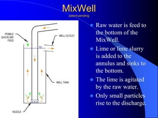 MixWell
patent pending
 Raw water is feed to
the bottom of the
MixWell.
 Lime or lime slurry
is added to the
annulus and sinks to
the bottom.
 The lime is agitated
by the raw water.
 Only small particles
rise to the discharge.
 