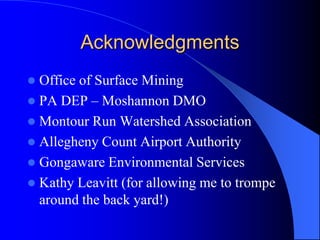 Acknowledgments
 Office of Surface Mining
 PA DEP – Moshannon DMO
 Montour Run Watershed Association
 Allegheny Count Airport Authority
 Gongaware Environmental Services
 Kathy Leavitt (for allowing me to trompe
around the back yard!)
 