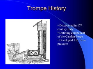 Trompe History
• Discovered in 17th
century Italy.
• Defining component
of the Catalan Forge
• Developed 1 to 16 oz
pressure
 