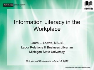 Information Literacy in the
       Workplace

        Laura L. Leavitt, MSLIS
  Labor Relations & Business Librarian
       Michigan State University

     SLA Annual Conference - June 14, 2010
 
