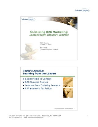 Solutions Insights, Inc. | 6 Chickadee Lane | Westwood, MA 02090 USA
+1-781-929-8570 | www.solutionsinsights.com
1
Socializing B2B Marketing:
Lessons from Industry Leaders
ISBM Webinar
October 27, 2010
Rob Leavitt
Principal, Solutions Insights
© 2010 Solutions Insights. All Rights Reserved. 2
Today’s Agenda:
Learning from the Leaders
●  Social Media in Context
●  B2B Success Stories
●  Lessons from Industry Leaders
●  A Framework for Action
 