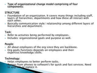  Type of organizational change model comprising of four
components:
STRUCTURE
 Foundation of an organization. It covers many things including staff,
layers of hierarchies, departments and how these all interact with
each other.
 Basically communication style/ relationship among different layers of
hierarchies and department.
Task:
 Refer to activities being performed by employees.
 Includes: organizational goals and purpose as well.
People:
 All about employees of the org since they are backbone.
 Org goals/functions depends on employees and their
expertise/knowledge/skills.
Technology:
 Helps employees to better perform tasks.
 Ranges from phones to software's for quick and fast services. Need
to upgrade or replace it.
 
