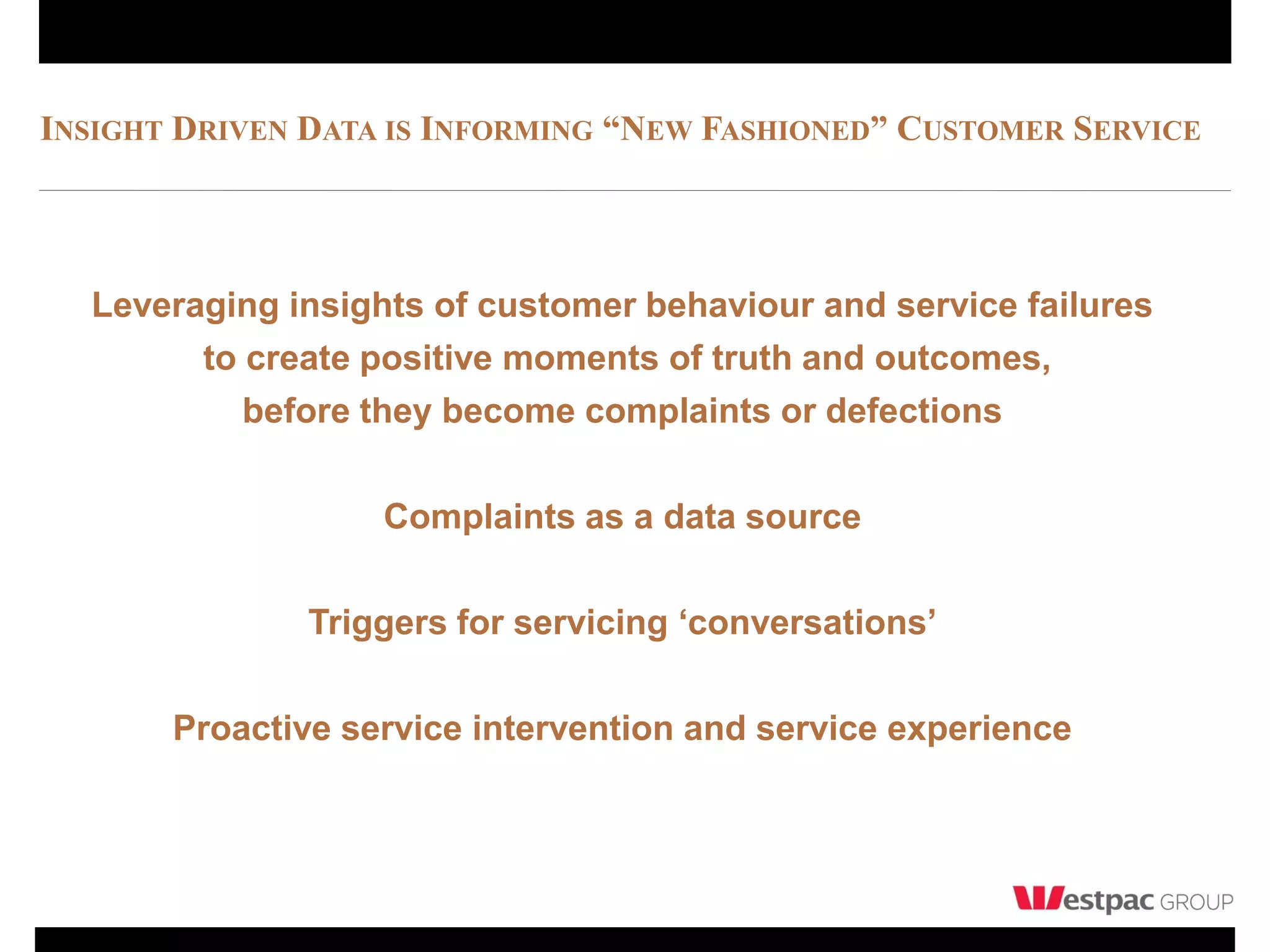 INSIGHT DRIVEN DATA IS INFORMING “NEW FASHIONED” CUSTOMER SERVICE




  Leveraging insights of customer behaviour and service failures
        to create positive moments of truth and outcomes,
           before they become complaints or defections

                   Complaints as a data source

               Triggers for servicing ‘conversations’

       Proactive service intervention and service experience
 