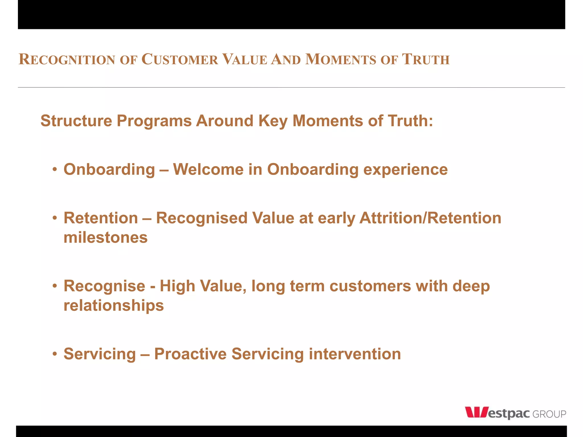 RECOGNITION OF CUSTOMER VALUE AND MOMENTS OF TRUTH


  Structure Programs Around Key Moments of Truth:

   • Onboarding – Welcome in Onboarding experience

   • Retention – Recognised Value at early Attrition/Retention
     milestones

   • Recognise - High Value, long term customers with deep
     relationships

   • Servicing – Proactive Servicing intervention
 