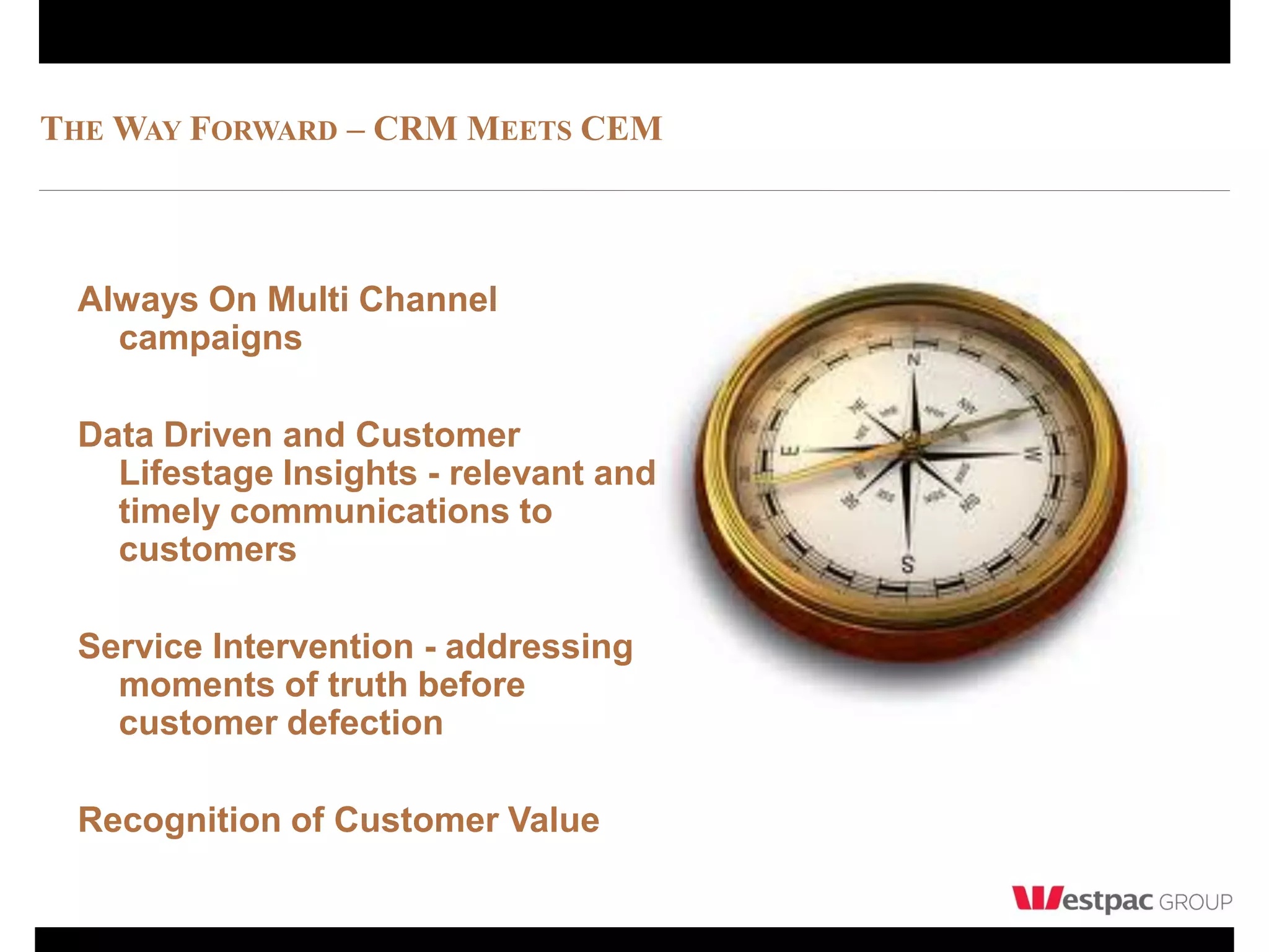 THE WAY FORWARD – CRM MEETS CEM



 Always On Multi Channel
   campaigns

 Data Driven and Customer
   Lifestage Insights - relevant and
   timely communications to
   customers

 Service Intervention - addressing
   moments of truth before
   customer defection

 Recognition of Customer Value
 