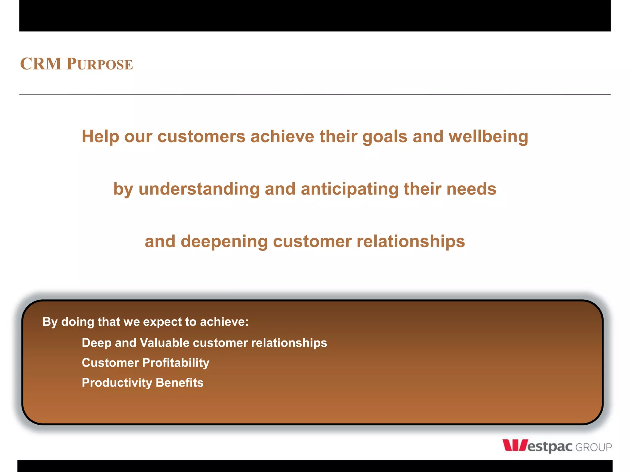 CRM PURPOSE



        Help our customers achieve their goals and wellbeing

             by understanding and anticipating their needs

                   and deepening customer relationships



  By doing that we expect to achieve:
        Deep and Valuable customer relationships
        Customer Profitability
        Productivity Benefits
 
