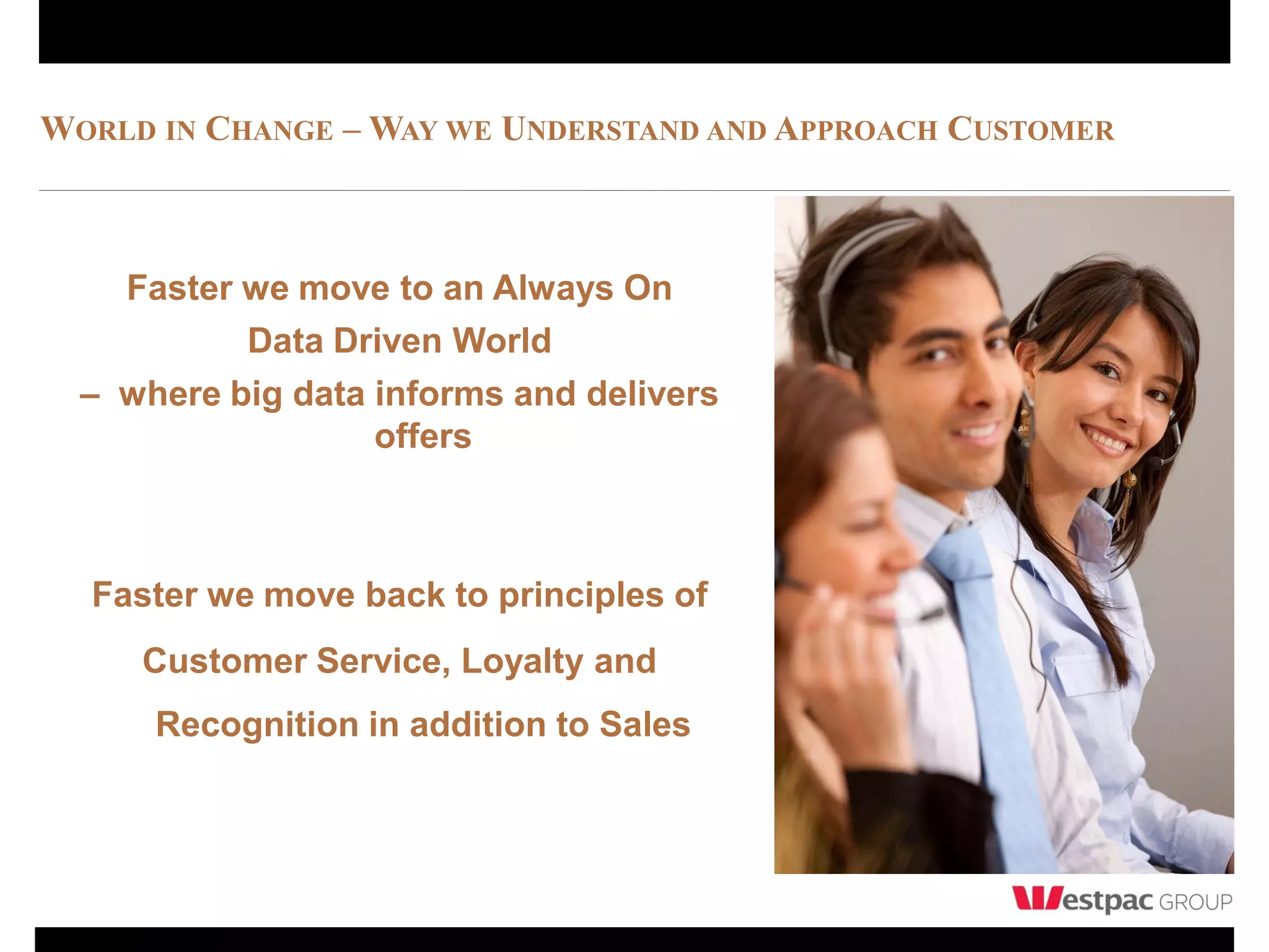 WORLD IN CHANGE – WAY WE UNDERSTAND AND APPROACH CUSTOMER



    Faster we move to an Always On
           Data Driven World
  – where big data informs and delivers
                   offers



  Faster we move back to principles of
     Customer Service, Loyalty and
      Recognition in addition to Sales
 