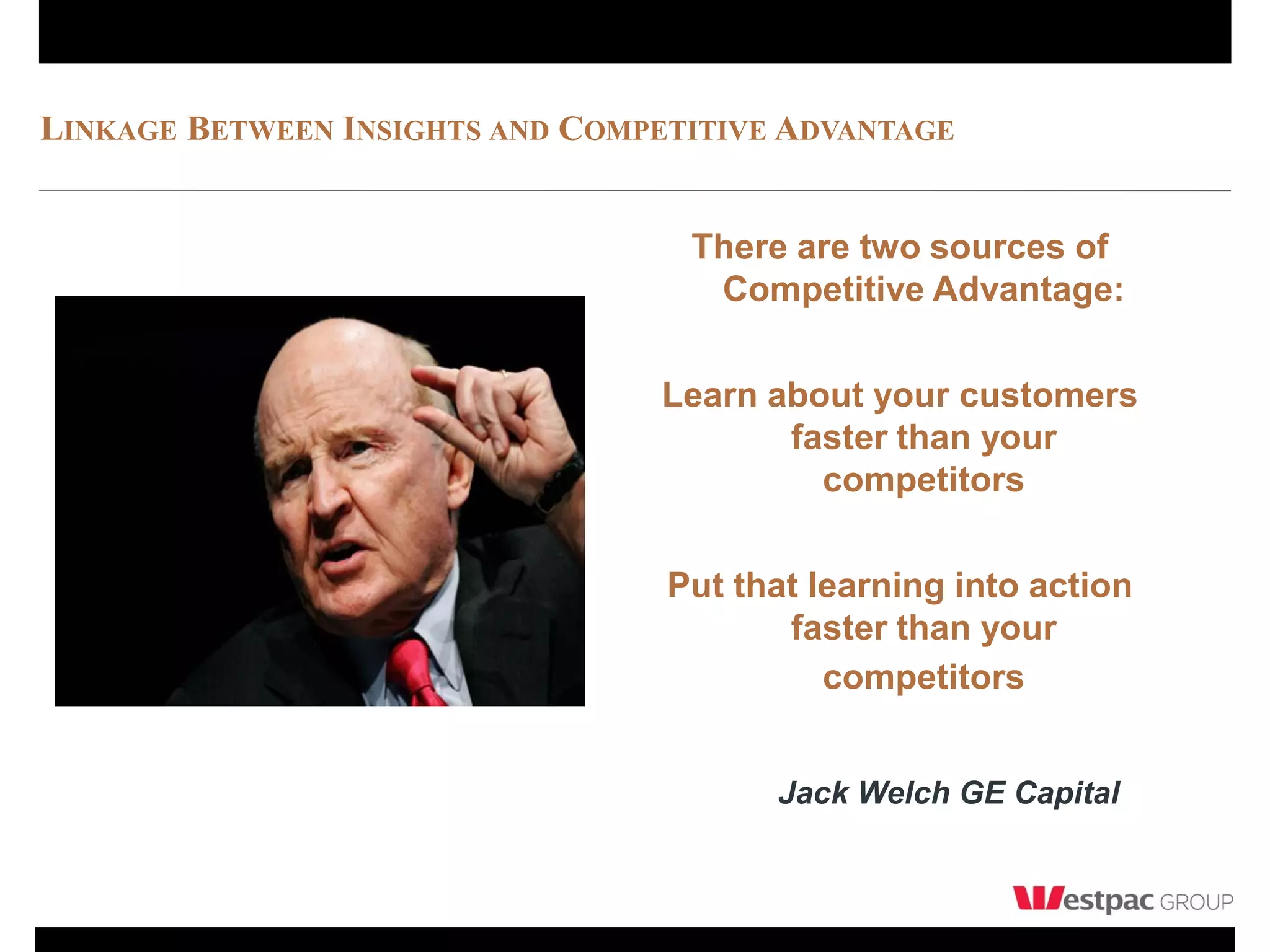 LINKAGE BETWEEN INSIGHTS AND COMPETITIVE ADVANTAGE


                                   There are two sources of
                                    Competitive Advantage:

                                 Learn about your customers
                                        faster than your
                                          competitors

                                  Put that learning into action
                                         faster than your
                                            competitors


                                        Jack Welch GE Capital
 