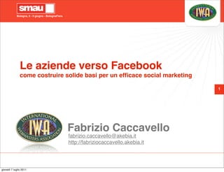 Bologna, 8 - 9 giugno - BolognaFiere




               Le aziende verso Facebook
               come costruire solide basi per un efﬁcace social marketing

                                                                                         1




                                                   Fabrizio Caccavello
                                                   fabrizio.caccavello@akebia.it
                                                   http://fabriziocaccavello.akebia.it




giovedì 7 luglio 2011
 