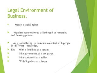 Legal Environment of 
Business. 
 Man is a social being. 
 Man has been endowed with the gift of reasoning 
and thinking power. 
 As a social being ,he comes into contact with people 
in different capacities. 
 Ex: With a land lord as a tenant. 
 With government as a tax payer. 
 With customers as a seller. 
 With Suppliers as a buyer 
 