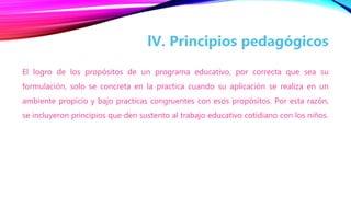 El logro de los propósitos de un programa educativo, por correcta que sea su
formulación, solo se concreta en la practica cuando su aplicación se realiza en un
ambiente propicio y bajo practicas congruentes con esos propósitos. Por esta razón,
se incluyeron principios que den sustento al trabajo educativo cotidiano con los niños.
lV. Principios pedagógicos
 