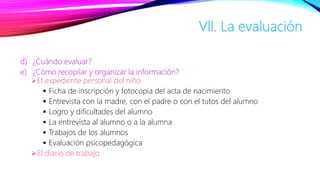 d) ¿Cuándo evaluar?
e) ¿Cómo recopilar y organizar la información?
El expediente personal del niño
 Ficha de inscripción y fotocopia del acta de nacimiento
 Entrevista con la madre, con el padre o con el tutos del alumno
 Logro y dificultades del alumno
 La entrevista al alumno o a la alumna
 Trabajos de los alumnos
 Evaluación psicopedagógica
El diario de trabajo
Vll. La evaluación
 