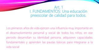 Art. 1
I. FUNDAMENTOS: Una educación
preescolar de calidad para todos.
Los primeros años de vida ejercen una influencia muy importante en
el desenvolvimiento personal y social de todos los niños; en ese
periodo desarrollan su identidad persona, adquieren capacidades
fundamentales y aprenden las pautas básicas para integrarse a la
vida social
 