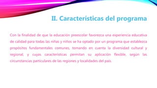Con la finalidad de que la educación preescolar favorezca una experiencia educativa
de calidad para todas las niñas y niños se ha optado por un programa que establezca
propósitos fundamentales comunes, tomando en cuenta la diversidad cultural y
regional, y cuyas características permitan su aplicación flexible, según las
circunstancias particulares de las regiones y localidades del país.
II. Características del programa
 