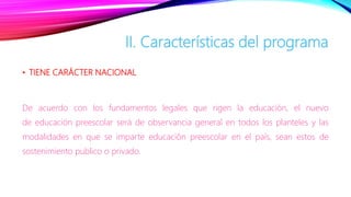 • TIENE CARÁCTER NACIONAL
De acuerdo con los fundamentos legales que rigen la educación, el nuevo
de educación preescolar será de observancia general en todos los planteles y las
modalidades en que se imparte educación preescolar en el país, sean estos de
sostenimiento publico o privado.
II. Características del programa
 