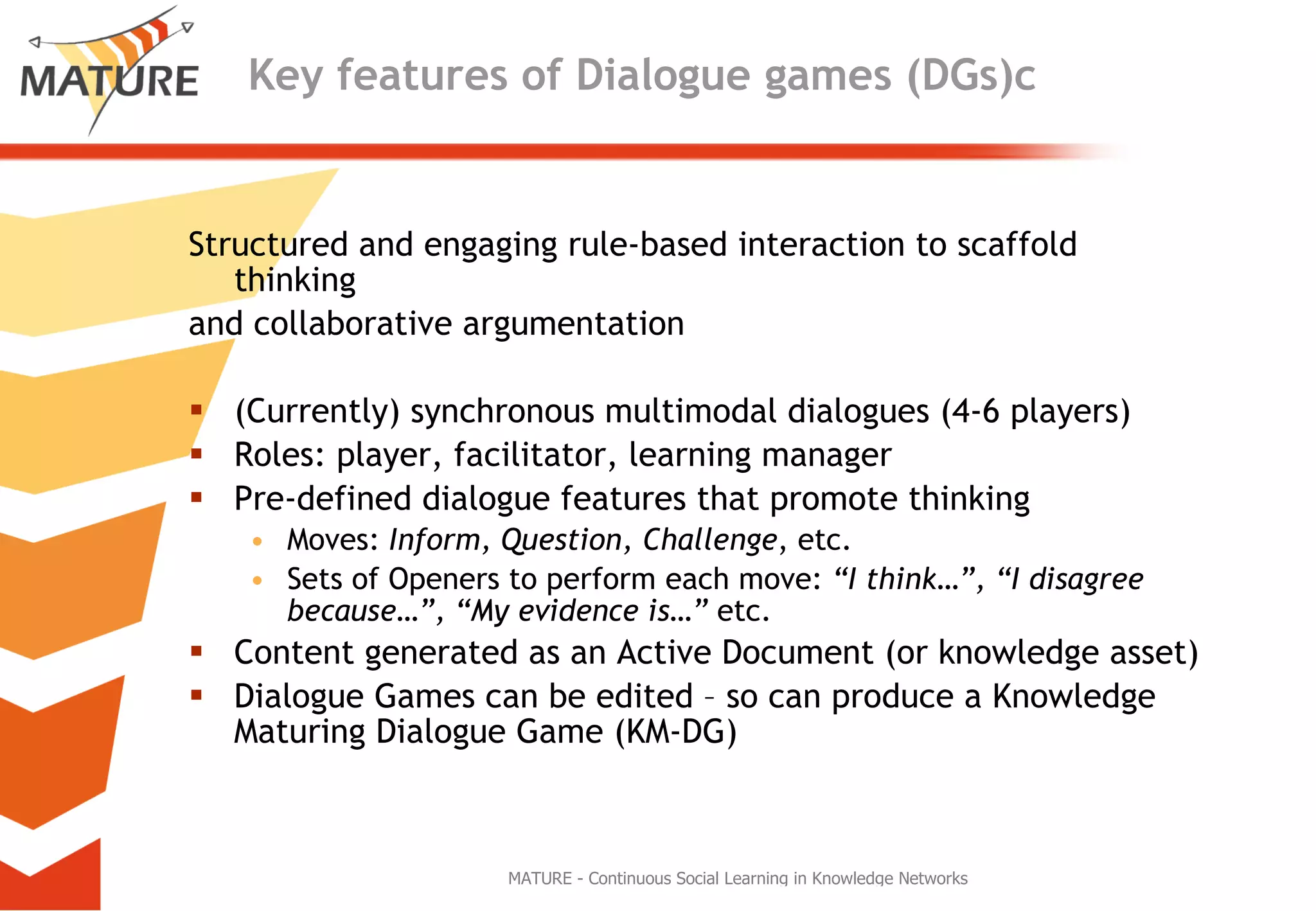 Key features of Dialogue games (DGs)c Structured and engaging rule-based interaction to scaffold thinking  and collaborative argumentation (Currently) synchronous multimodal dialogues (4-6 players) Roles: player, facilitator, learning manager Pre-defined dialogue features that promote thinking Moves:  Inform, Question, Challenge , etc. Sets of Openers to perform each move:  “I think…”, “I disagree because…”, “My evidence is…”  etc. Content generated as an Active Document (or knowledge asset) Dialogue Games can be edited – so can produce a Knowledge Maturing Dialogue Game (KM-DG) 