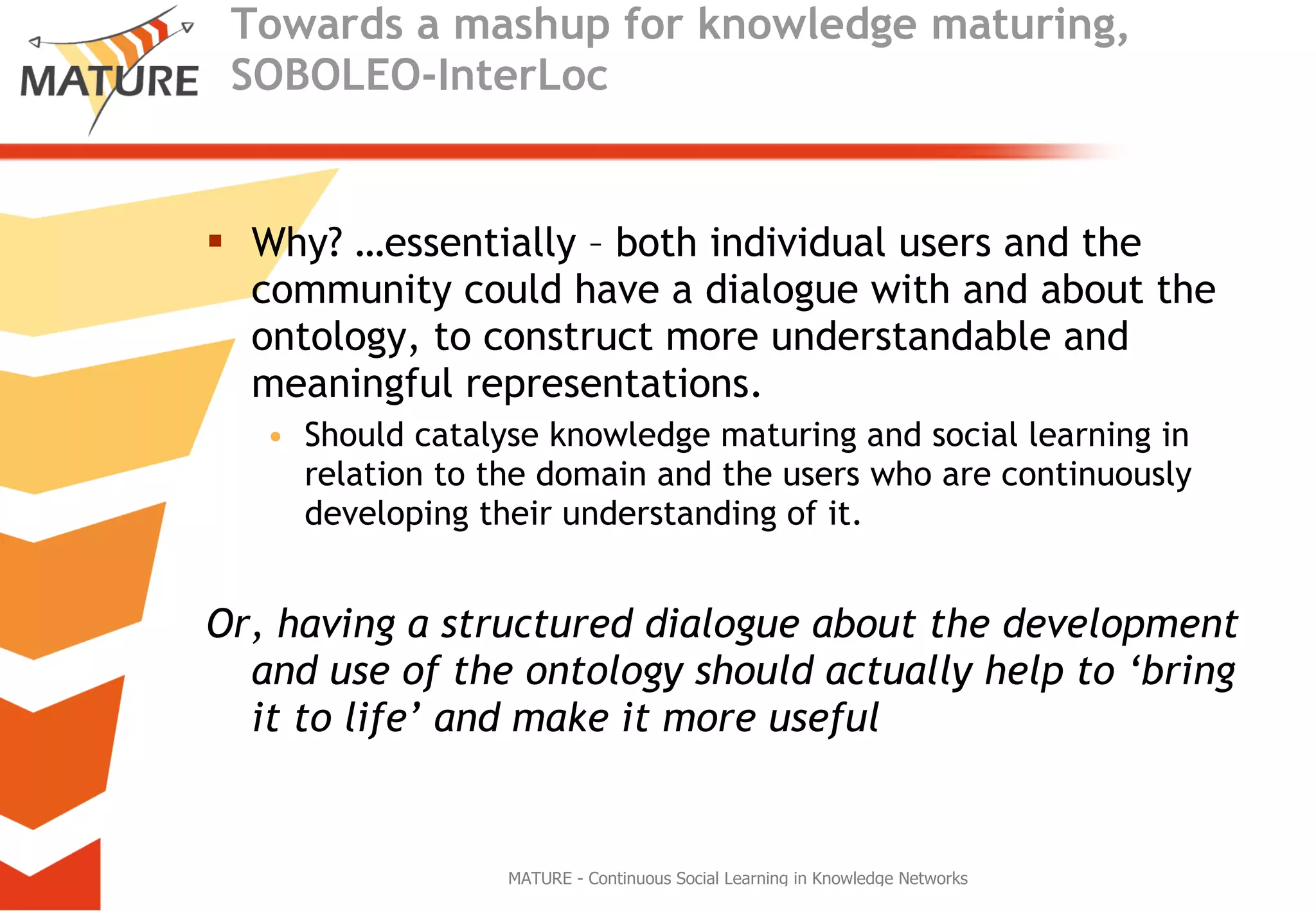 Towards a mashup for knowledge maturing, SOBOLEO-InterLoc Why? …essentially – both individual users and the community could have a dialogue with and about the ontology, to construct more understandable and meaningful representations.  Should catalyse knowledge maturing and social learning in relation to the domain and the users who are continuously developing their understanding of it.  Or, having a structured dialogue about the development and use of the ontology should actually help to ‘bring it to life’ and make it more useful   