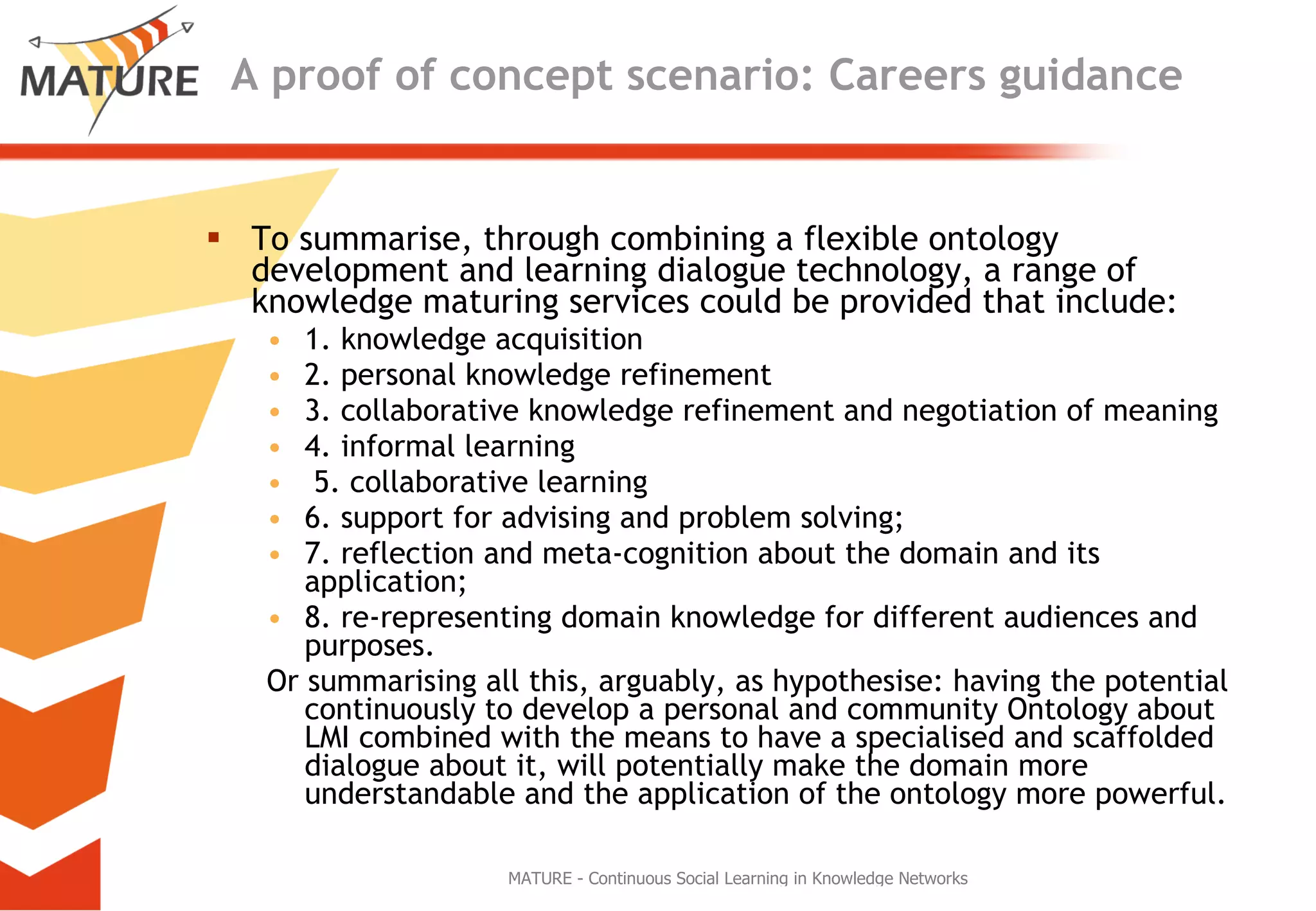 A proof of concept scenario: Careers guidance To summarise, through combining a flexible ontology development and learning dialogue technology, a range of knowledge maturing services could be provided that include:  1. knowledge acquisition 2. personal knowledge refinement  3. collaborative knowledge refinement and negotiation of meaning 4. informal learning 5. collaborative learning 6. support for advising and problem solving;  7. reflection and meta-cognition about the domain and its application;  8. re-representing domain knowledge for different audiences and purposes.  Or summarising all this, arguably, as hypothesise: having the potential continuously to develop a personal and community Ontology about LMI combined with the means to have a specialised and scaffolded dialogue about it, will potentially make the domain more understandable and the application of the ontology more powerful. 