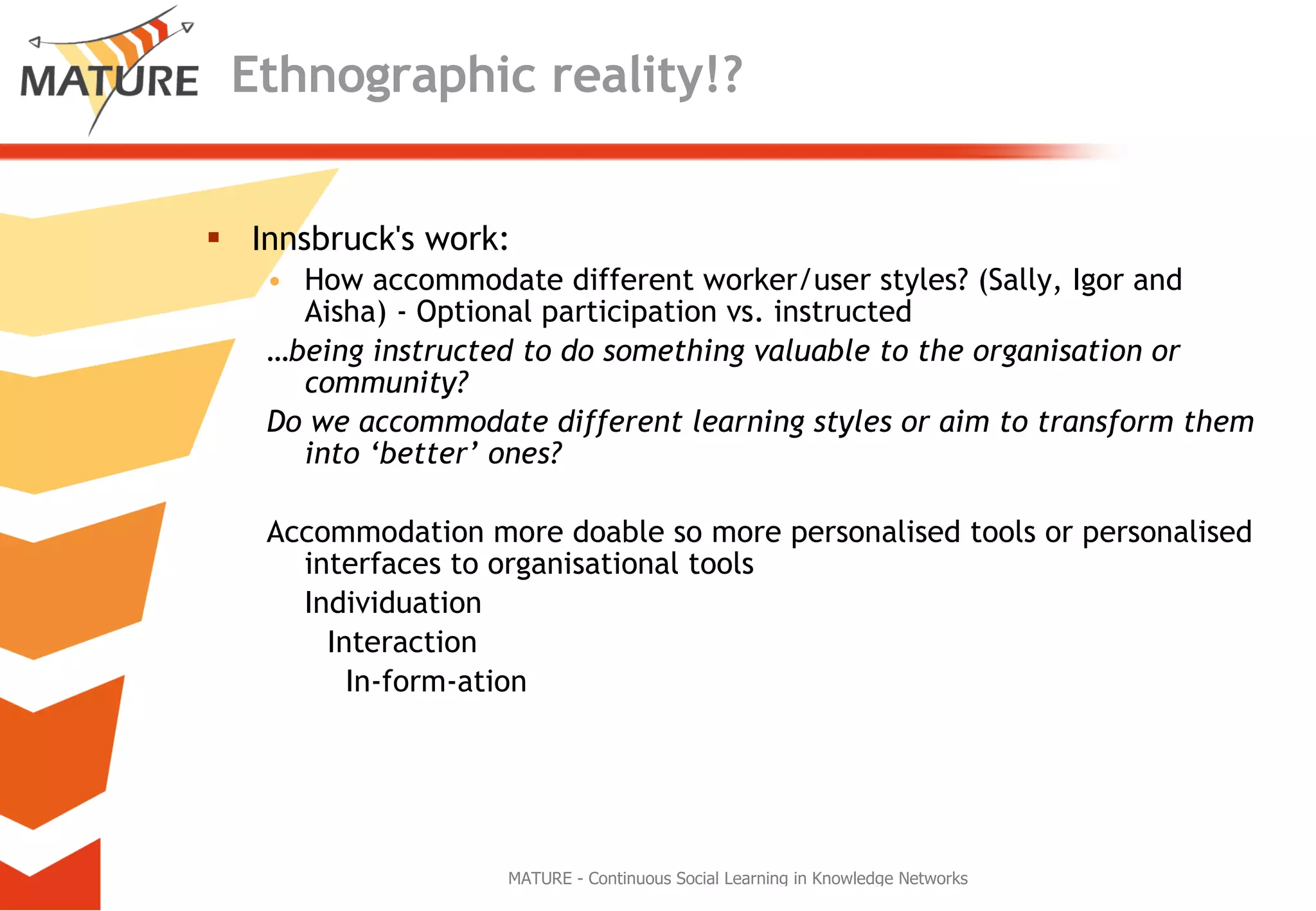 Ethnographic reality!? Innsbruck's work: How accommodate different worker/user styles? (Sally, Igor and Aisha) - Optional participation vs. instructed … being instructed to do something valuable to the organisation or community? Do we accommodate different learning styles or aim to transform them into ‘better’ ones? Accommodation more doable so more personalised tools or personalised interfaces to organisational tools Individuation Interaction   In-form-ation 