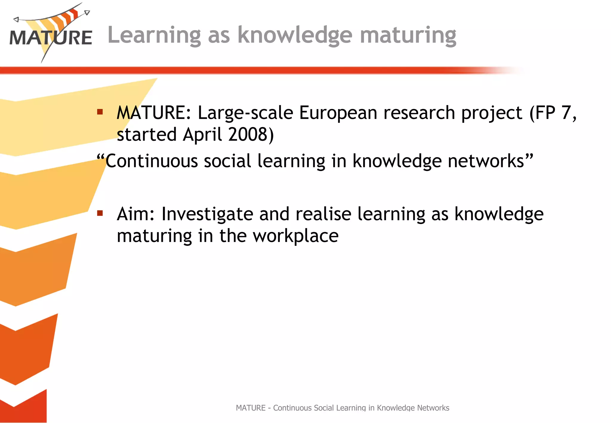 Learning as knowledge maturing MATURE: Large-scale European research project (FP 7, started April 2008) “ Continuous social learning in knowledge networks” Aim: Investigate and realise learning as knowledge maturing in the workplace 