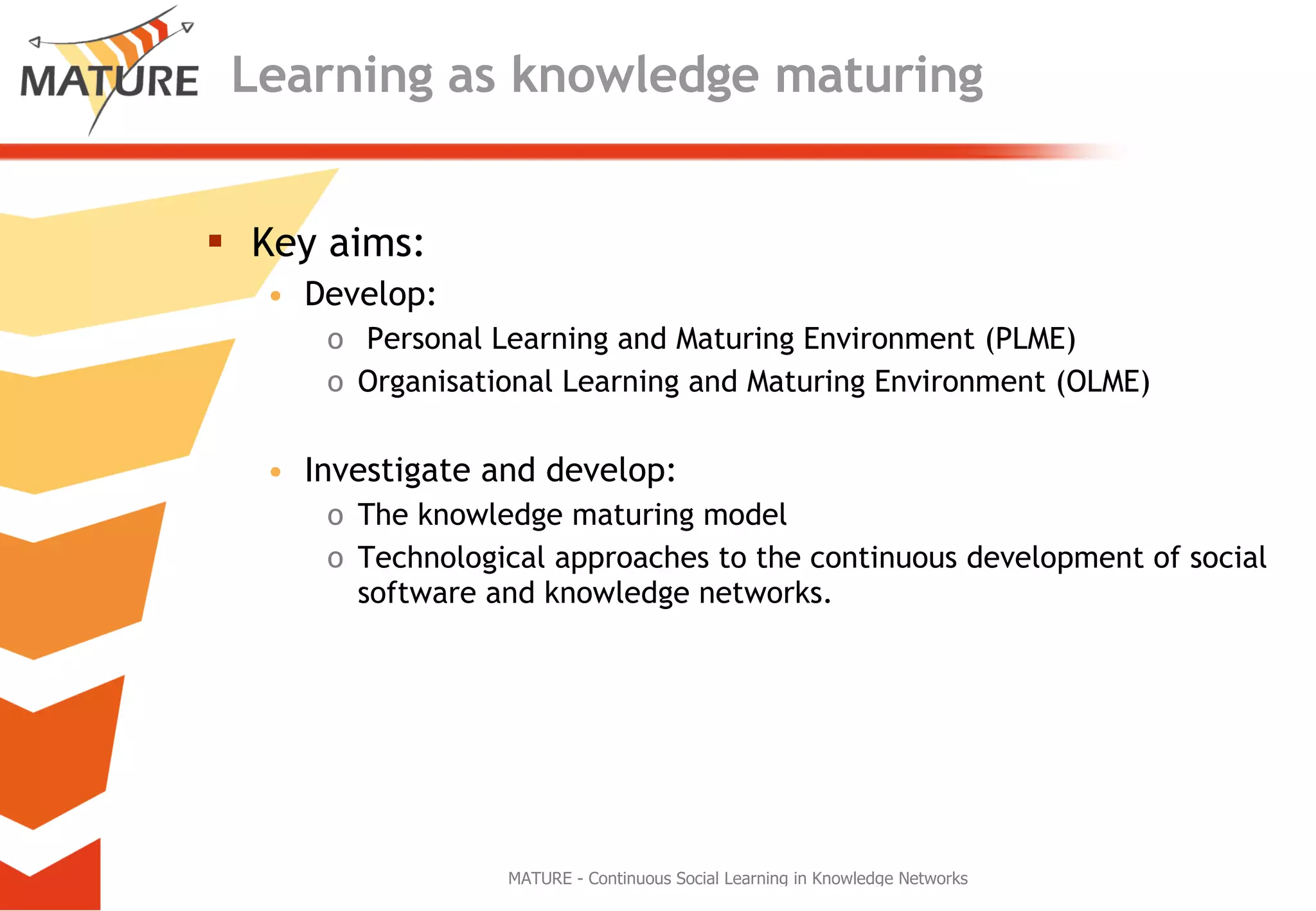 Learning as knowledge maturing Key aims: Develop: Personal Learning and Maturing Environment (PLME) Organisational Learning and Maturing Environment (OLME) Investigate and develop: The knowledge maturing model Technological approaches to the continuous development of social software and knowledge networks.  