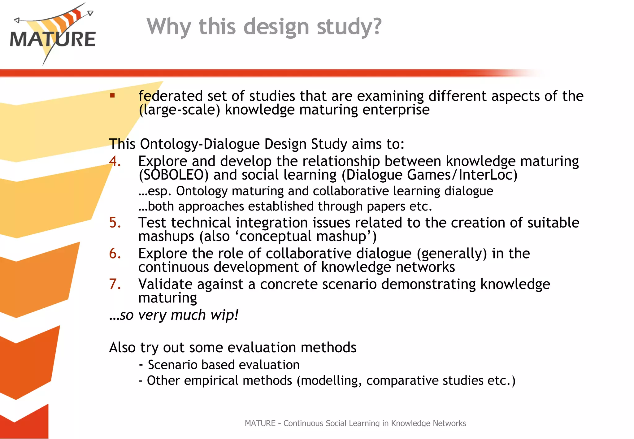 Why this design study?   federated set of studies that are examining different aspects of the (large-scale) knowledge maturing enterprise This Ontology-Dialogue Design Study aims to: Explore and develop the relationship between knowledge maturing (SOBOLEO) and social learning (Dialogue Games/InterLoc)  … esp. Ontology maturing and collaborative learning dialogue … both approaches established through papers etc.  Test technical integration issues related to the creation of suitable mashups (also ‘conceptual mashup’) Explore the role of collaborative dialogue (generally) in the continuous development of knowledge networks  Validate against a concrete scenario demonstrating knowledge maturing … so very much wip! Also try out some evaluation methods -  Scenario based evaluation - Other empirical methods (modelling, comparative studies etc.) 