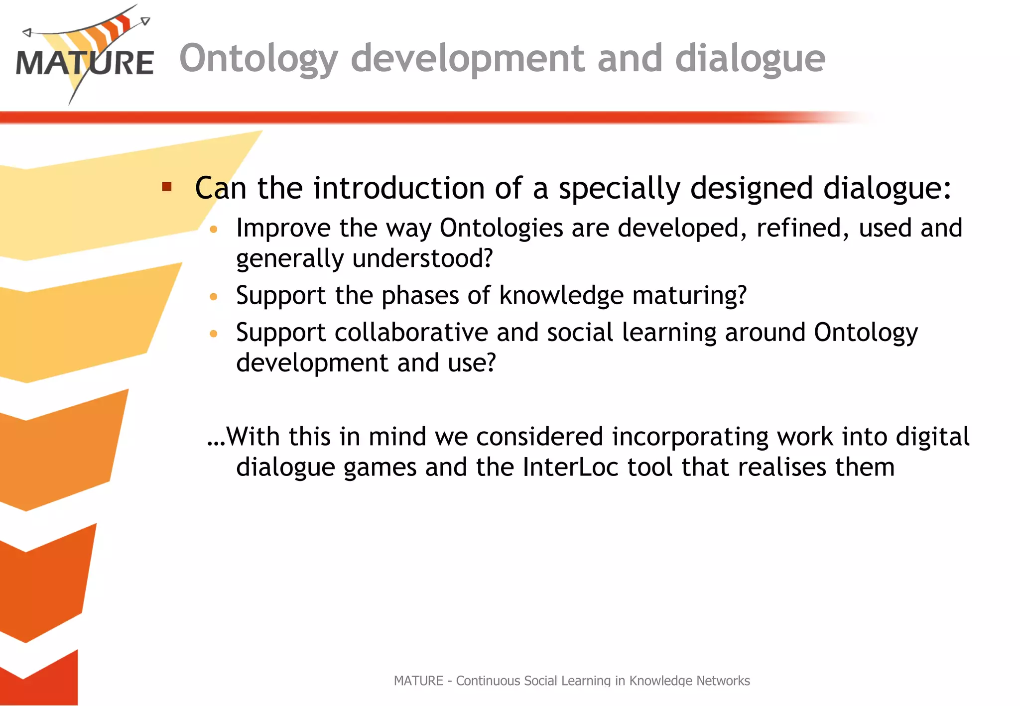 Ontology development and dialogue Can the introduction of a specially designed dialogue: Improve the way Ontologies are developed, refined, used and generally understood? Support the phases of knowledge maturing?  Support collaborative and social learning around Ontology development and use?  … With this in mind we considered incorporating work into digital dialogue games and the InterLoc tool that realises them 