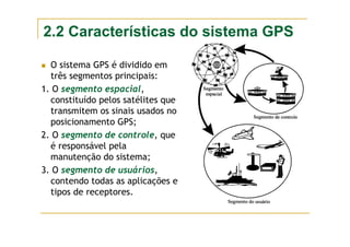 2.2 Características do sistema GPS
O sistema GPS é dividido em
três segmentos principais:
1. O segmento espacial,
constituído pelos satélites que
transmitem os sinais usados no
posicionamento GPS;
2. O segmento de controle, que
é responsável pela
manutenção do sistema;
3. O segmento de usuários,
contendo todas as aplicações e
tipos de receptores.
 