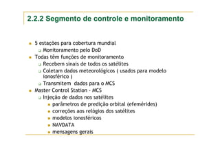 5 estações para cobertura mundial
Monitoramento pelo DoD
Todas têm funções de monitoramento
Recebem sinais de todos os satélites
Coletam dados meteorológicos ( usados para modelo
ionosférico )
Transmitem dados para o MCS
Master Control Station - MCS
Injeção de dados nos satélites
parâmetros de predição orbital (efemérides)
correções aos relógios dos satélites
modelos ionosféricos
NAVDATA
mensagens gerais
2.2.2 Segmento de controle e monitoramento
 