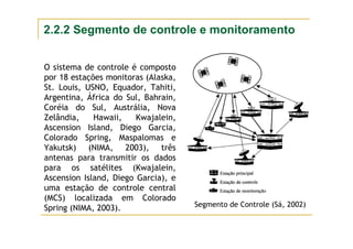 Segmento de Controle (Sá, 2002)
O sistema de controle é composto
por 18 estações monitoras (Alaska,
St. Louis, USNO, Equador, Tahiti,
Argentina, África do Sul, Bahrain,
Coréia do Sul, Austrália, Nova
Zelândia, Hawaii, Kwajalein,
Ascension Island, Diego Garcia,
Colorado Spring, Maspalomas e
Yakutsk) (NIMA, 2003), três
antenas para transmitir os dados
para os satélites (Kwajalein,
Ascension Island, Diego Garcia), e
uma estação de controle central
(MCS) localizada em Colorado
Spring (NIMA, 2003).
2.2.2 Segmento de controle e monitoramento
 