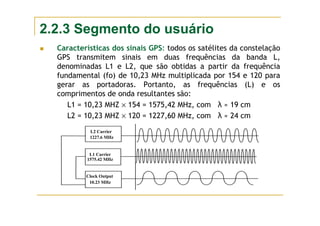 2.2.3 Segmento do usuário
Características dos sinais GPS: todos os satélites da constelação
GPS transmitem sinais em duas frequências da banda L,
denominadas L1 e L2, que são obtidas a partir da frequência
fundamental (fo) de 10,23 MHz multiplicada por 154 e 120 para
gerar as portadoras. Portanto, as frequências (L) e os
comprimentos de onda resultantes são:
L1 = 10,23 MHZ × 154 = 1575,42 MHz, com λ ≈ 19 cm
L2 = 10,23 MHZ × 120 = 1227,60 MHz, com λ ≈ 24 cm
L2 Carrier
1227.6 MHz
L1 Carrier
1575.42 MHz
Clock Output
10.23 MHz
 