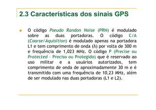 2.3 Características dos sinais GPS
O código Pseudo Randon Noise (PRN) é modulado
sobre as duas portadoras. O código C/A
(Coarse/Aquisition) é modulado apenas na portadora
L1 e tem comprimento de onda (λ) por volta de 300 m
e frequência de 1,023 MHz. O código P (Precise ou
Protected – Preciso ou Protegido) que é reservado ao
uso militar e a usuários autorizados, tem
comprimento de onda de aproximadamente 30 m e é
transmitido com uma frequência de 10,23 MHz, além
de ser modulado nas duas portadoras (L1 e L2).
 