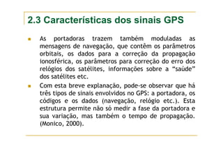 2.3 Características dos sinais GPS
As portadoras trazem também moduladas as
mensagens de navegação, que contêm os parâmetros
orbitais, os dados para a correção da propagação
ionosférica, os parâmetros para correção do erro dos
relógios dos satélites, informações sobre a “saúde”
dos satélites etc.
Com esta breve explanação, pode-se observar que há
três tipos de sinais envolvidos no GPS: a portadora, os
códigos e os dados (navegação, relógio etc.). Esta
estrutura permite não só medir a fase da portadora e
sua variação, mas também o tempo de propagação.
(Monico, 2000).
 