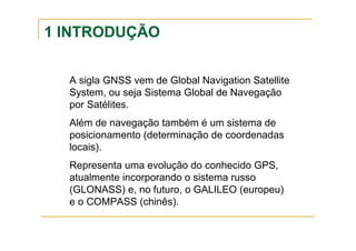 1 INTRODUÇÃO
A sigla GNSS vem de Global Navigation Satellite
System, ou seja Sistema Global de Navegação
por Satélites.
Além de navegação também é um sistema de
posicionamento (determinação de coordenadas
locais).
Representa uma evolução do conhecido GPS,
atualmente incorporando o sistema russo
(GLONASS) e, no futuro, o GALILEO (europeu)
e o COMPASS (chinês).
 