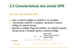 2.3 Características dos sinais GPS
Uma das boas ideias do GPS:
Usar o mesmo código no satélite e no receptor
Sincronizar satélite e receptor, gerando o mesmo
código ao mesmo tempo
Quando o código chega do satélite, se conhece quanto
tempo atrás o receptor gerou o mesmo código
do satélite
do receptor
tempo medido
diferença entre as mesmas
partes do código
 