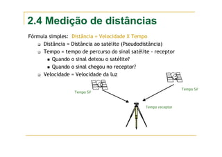 2.4 Medição de distâncias
Fórmula simples: Distância = Velocidade X Tempo
Distância = Distância ao satélite (Pseudodistância)
Tempo = tempo de percurso do sinal satélite - receptor
Quando o sinal deixou o satélite?
Quando o sinal chegou no receptor?
Velocidade = Velocidade da luz
Tempo receptor
Tempo SV
Tempo SV
 