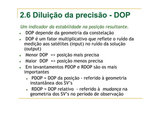 2.6 Diluição da precisão - DOP
Um indicador da estabilidade na posi
Um indicador da estabilidade na posiçã
ção resultante.
o resultante.
♦ DOP depende da geometria da constelação
♦ DOP é um fator multiplicativo que reflete o ruído da
medição aos satélites (input) no ruído da solução
(output)
♦ Menor DOP => posição mais precisa
♦ Maior DOP => posição menos precisa
♦ Em levantamentos PDOP e RDOP são os mais
importantes
♦ PDOP = DOP da posição - referido à geometria
instantânea dos SV’s
♦ RDOP = DOP relativo - referido à mudança na
geometria dos SV’s no período de observação
 