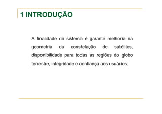 1 INTRODUÇÃO
A finalidade do sistema é garantir melhoria na
geometria da constelação de satélites,
disponibilidade para todas as regiões do globo
terrestre, integridade e confiança aos usuários.
 