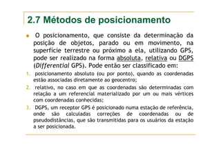 2.7 Métodos de posicionamento
O posicionamento, que consiste da determinação da
posição de objetos, parado ou em movimento, na
superfície terrestre ou próximo a ela, utilizando GPS,
pode ser realizado na forma absoluta, relativa ou DGPS
(Differential GPS). Pode então ser classificado em:
1. posicionamento absoluto (ou por ponto), quando as coordenadas
estão associadas diretamente ao geocentro;
2. relativo, no caso em que as coordenadas são determinadas com
relação a um referencial materializado por um ou mais vértices
com coordenadas conhecidas;
3. DGPS, um receptor GPS é posicionado numa estação de referência,
onde são calculadas correções de coordenadas ou de
pseudodistâncias, que são transmitidas para os usuários da estação
a ser posicionada.
 