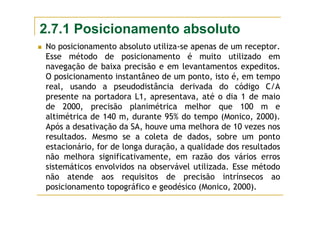 2.7.1 Posicionamento absoluto
No posicionamento absoluto utiliza-se apenas de um receptor.
Esse método de posicionamento é muito utilizado em
navegação de baixa precisão e em levantamentos expeditos.
O posicionamento instantâneo de um ponto, isto é, em tempo
real, usando a pseudodistância derivada do código C/A
presente na portadora L1, apresentava, até o dia 1 de maio
de 2000, precisão planimétrica melhor que 100 m e
altimétrica de 140 m, durante 95% do tempo (Monico, 2000).
Após a desativação da SA, houve uma melhora de 10 vezes nos
resultados. Mesmo se a coleta de dados, sobre um ponto
estacionário, for de longa duração, a qualidade dos resultados
não melhora significativamente, em razão dos vários erros
sistemáticos envolvidos na observável utilizada. Esse método
não atende aos requisitos de precisão intrínsecos ao
posicionamento topográfico e geodésico (Monico, 2000).
 