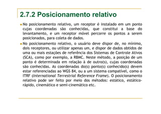 2.7.2 Posicionamento relativo
No posicionamento relativo, um receptor é instalado em um ponto
cujas coordenadas são conhecidas, que constitui a base do
levantamento, e um receptor móvel percorre os pontos a serem
posicionados, para coleta de dados.
No posicionamento relativo, o usuário deve dispor de, no mínimo,
dois receptores, ou utilizar apenas um, e dispor de dados obtidos de
uma ou mais estações de referência dos Sistemas de Controle Ativos
(SCA), como por exemplo, a RBMC. Neste método, a posição de um
ponto é determinada em relação à de outro(s), cujas coordenadas
são conhecidas. As coordenadas do(s) ponto(s) conhecido(s) devem
estar referenciadas ao WGS 84, ou a um sistema compatível, como o
ITRF (International Terrestrial Reference Frame). O posicionamento
relativo pode ser feito por meio dos métodos: estático, estático-
rápido, cinemático e semi-cinemático etc.
 