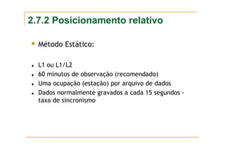 2.7.2 Posicionamento relativo
Método Estático:
♦ L1 ou L1/L2
♦ 60 minutos de observação (recomendado)
♦ Uma ocupação (estação) por arquivo de dados
♦ Dados normalmente gravados a cada 15 segundos -
taxa de sincronismo
 