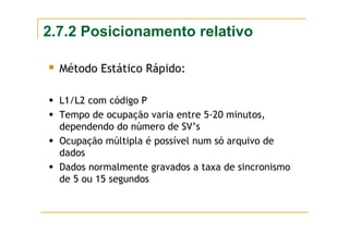 2.7.2 Posicionamento relativo
Método Estático Rápido:
L1/L2 com código P
Tempo de ocupação varia entre 5-20 minutos,
dependendo do número de SV’s
Ocupação múltipla é possível num só arquivo de
dados
Dados normalmente gravados a taxa de sincronismo
de 5 ou 15 segundos
 