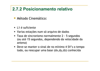 2.7.2 Posicionamento relativo
Método Cinemático:
L1 é suficiente
Varias estações num só arquivo de dados
Taxa de sincronismo normalmente 2 - 5 segundos
(ou até 15 segundos, dependendo da velocidade da
antena)
Deve-se manter o sinal de no mínimo 4 SV’s o tempo
todo, ou reocupar uma base (dx,dy,dz) conhecida
 