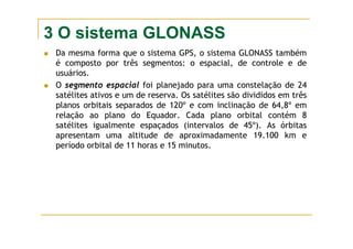 3 O sistema GLONASS
Da mesma forma que o sistema GPS, o sistema GLONASS também
é composto por três segmentos: o espacial, de controle e de
usuários.
O segmento espacial foi planejado para uma constelação de 24
satélites ativos e um de reserva. Os satélites são divididos em três
planos orbitais separados de 120º e com inclinação de 64,8º em
relação ao plano do Equador. Cada plano orbital contém 8
satélites igualmente espaçados (intervalos de 45º). As órbitas
apresentam uma altitude de aproximadamente 19.100 km e
período orbital de 11 horas e 15 minutos.
 