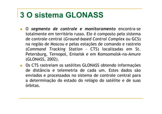 3 O sistema GLONASS
O segmento de controle e monitoramento encontra-se
totalmente em território russo. Ele é composto pelo sistema
de controle central (Ground-based Control Complex ou GCS)
na região de Moscou e pelas estações de comando e rastreio
(Command Tracking Station – CTS) localizadas em St.
Petersburg, Ternopol, Eniseisk e em Komsomolsk-na-Amure
(GLONASS, 2002).
Os CTS rastreiam os satélites GLONASS obtendo informações
de distância e telemetria de cada um. Estes dados são
enviados e processados no sistema de controle central para
a determinação do estado do relógio do satélite e de suas
órbitas.
 