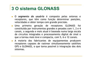 3 O sistema GLONASS
O segmento do usuário é composto pelas antenas e
receptores, que têm como função determinar posições,
velocidades e obter tempo com grande precisão.
Uma primeira geração de receptores GLONASS foi
constituída por instrumentos grandes e pesados com 1, 2 e 4
canais, a segunda e mais atual é baseada numa larga escala
de circuitos integrados e processamento digital de sinal o
que a tornou mais leve e compacta, com 5, 6 e 12 canais.
A maioria dos fabricantes de equipamentos produzem
receptores capazes de rastrear simultaneamente satélites
GPS e GLONASS, o que torna possível à integração dos dois
sistemas.
 