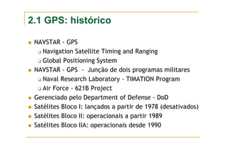 2.1 GPS: histórico
NAVSTAR - GPS
Navigation Satellite Timing and Ranging
Global Positioning System
NAVSTAR - GPS - Junção de dois programas militares
Naval Research Laboratory - TIMATION Program
Air Force - 621B Project
Gerenciado pelo Department of Defense - DoD
Satélites Bloco I: lançados a partir de 1978 (desativados)
Satélites Bloco II: operacionais a partir 1989
Satélites Bloco IIA: operacionais desde 1990
 
